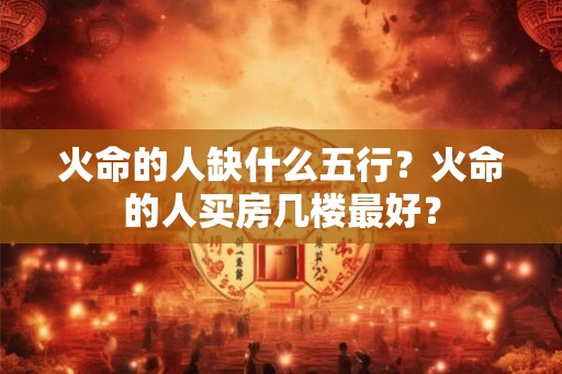 火命的人缺什么五行？火命的人买房几楼最好？