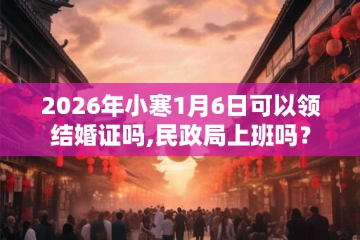2026年小寒1月6日可以领结婚证吗,民政局上班吗？