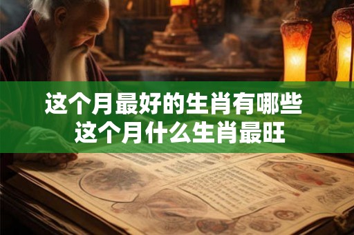 这个月最好的生肖有哪些 这个月什么生肖最旺 这个月最好的生肖有哪些 这个月什么生肖最旺
