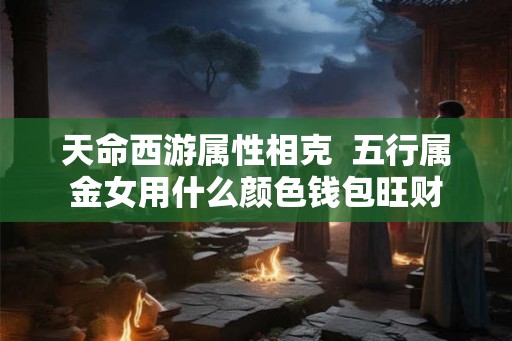 天命西游属性相克  五行属金女用什么颜色钱包旺财