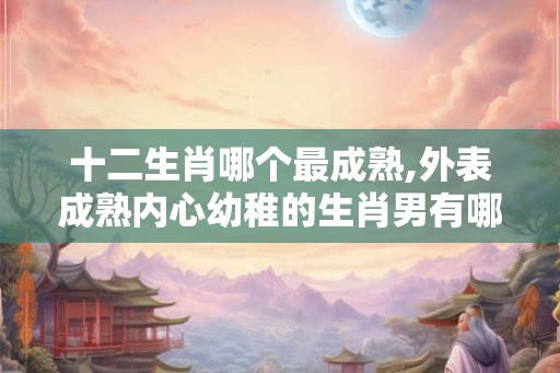 十二生肖哪个最成熟,外表成熟内心幼稚的生肖男有哪些？