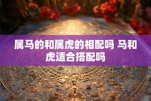 属马的和属虎的相配吗 马和虎适合搭配吗