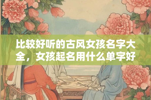 比较好听的古风女孩名字大全，女孩起名用什么单字好听？