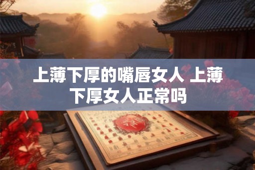上薄下厚的嘴唇女人 上薄下厚女人正常吗 上薄下厚的嘴唇女人 上薄下厚女人正常吗