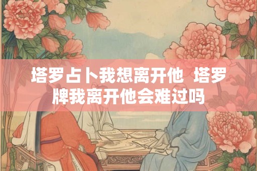塔罗占卜我想离开他  塔罗牌我离开他会难过吗