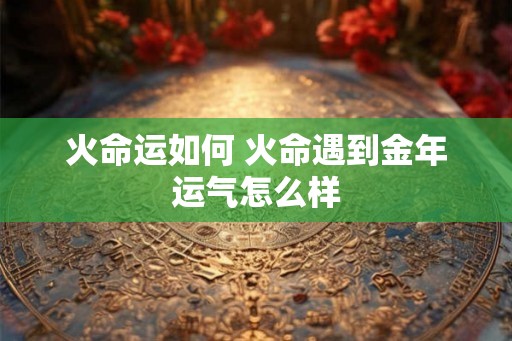 火命运如何 火命遇到金年运气怎么样