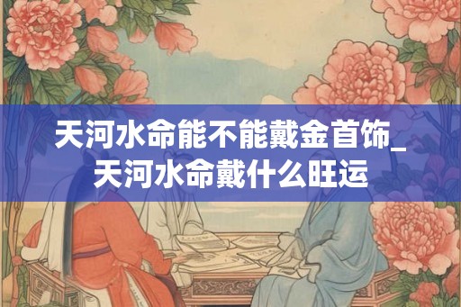 天河水命能不能戴金首饰_天河水命戴什么旺运 天河水命能不能戴金首饰_天河水命戴什么旺运