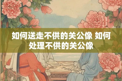 如何送走不供的关公像 如何处理不供的关公像
