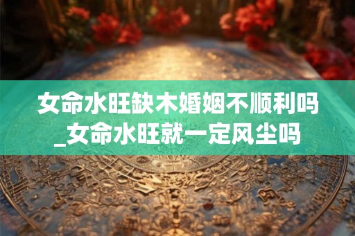 女命水旺缺木婚姻不顺利吗_女命水旺就一定风尘吗