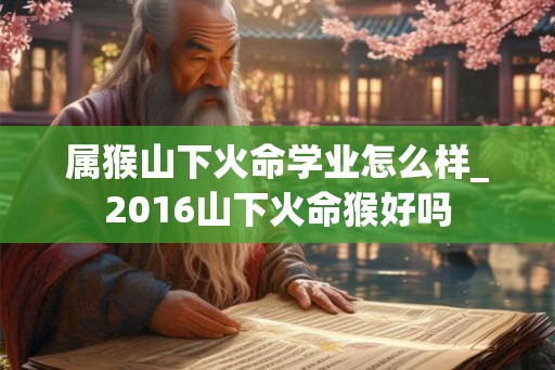 属猴山下火命学业怎么样_2016山下火命猴好吗
