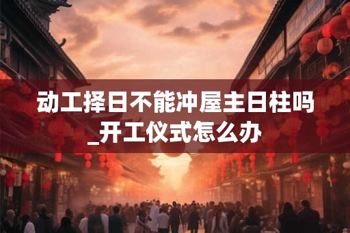 动工择日不能冲屋主日柱吗_开工仪式怎么办