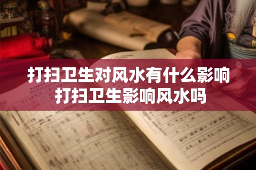 打扫卫生对风水有什么影响 打扫卫生影响风水吗