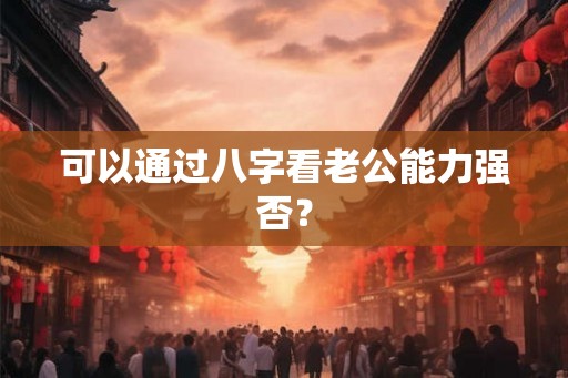 可以通过八字看老公能力强否? 可以通过八字看老公能力强否?