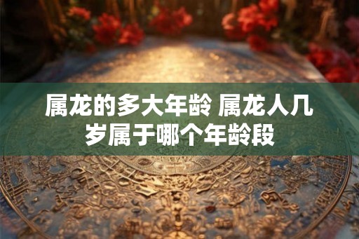 属龙的多大年龄 属龙人几岁属于哪个年龄段