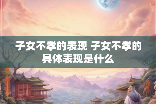 子女不孝的表现 子女不孝的具体表现是什么