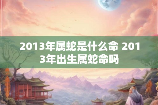 2013年属蛇是什么命 2013年出生属蛇命吗