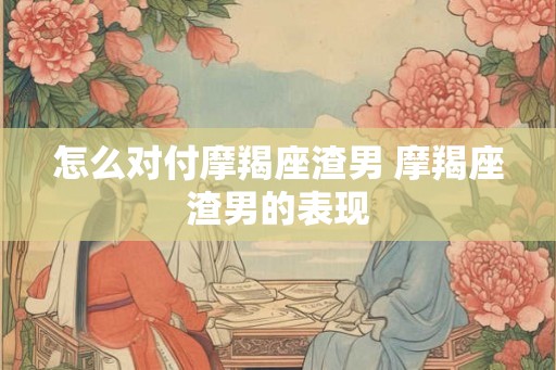 怎么对付摩羯座渣男 摩羯座渣男的表现