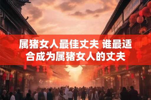 属猪女人最佳丈夫 谁最适合成为属猪女人的丈夫