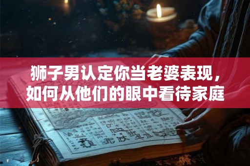 狮子男认定你当老婆表现,如何从他们的眼中看待家庭关系 狮子男认定你当老婆表现,如何从他们的眼中看待家庭关系