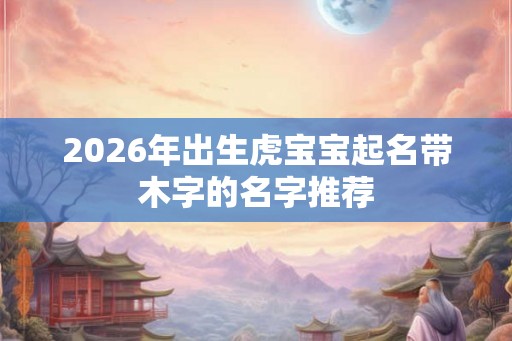 2026年出生虎宝宝起名带木字的名字推荐
