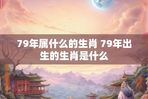 79年属什么的生肖 79年出生的生肖是什么