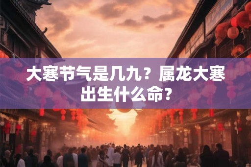 大寒节气是几九?属龙大寒出生什么命? 大寒节气是几九?属龙大寒出生什么命?