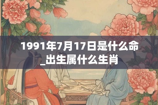 1991年7月17日是什么命_出生属什么生肖