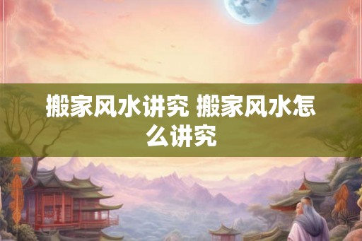 搬家风水讲究 搬家风水怎么讲究