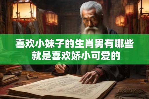 喜欢小妹子的生肖男有哪些 就是喜欢娇小可爱的 喜欢小妹子的生肖男有哪些 就是喜欢娇小可爱的