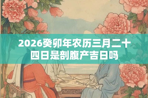 2026癸卯年农历三月二十四日是剖腹产吉日吗 2026癸卯年农历三月二十四日是剖腹产吉日吗