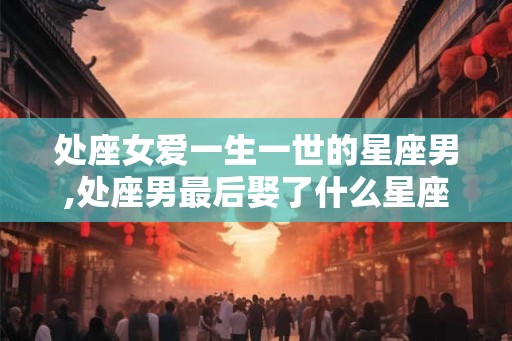 处座女爱一生一世的星座男,处座男最后娶了什么星座女