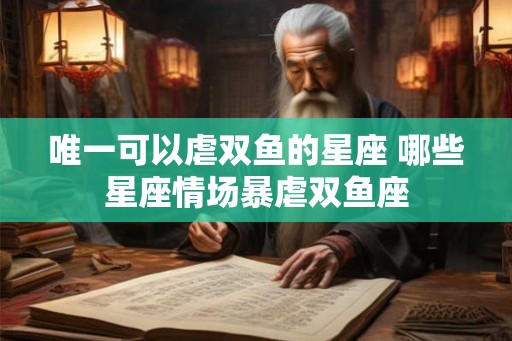 唯一可以虐双鱼的星座 哪些星座情场暴虐双鱼座
