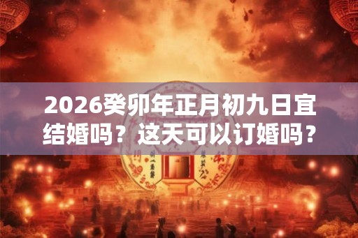 2026癸卯年正月初九日宜结婚吗?这天可以订婚吗? 2026癸卯年正月初九日宜结婚吗?这天可以订婚吗?