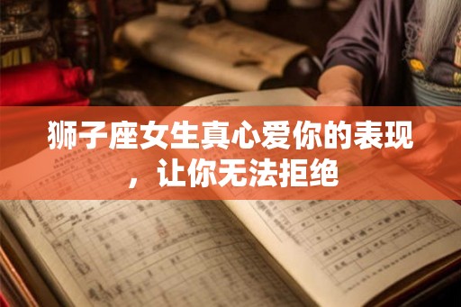 狮子座女生真心爱你的表现，让你无法拒绝