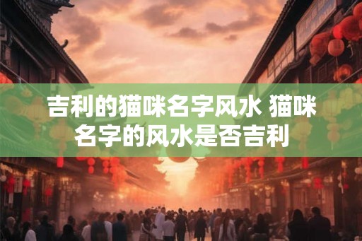 吉利的猫咪名字风水 猫咪名字的风水是否吉利