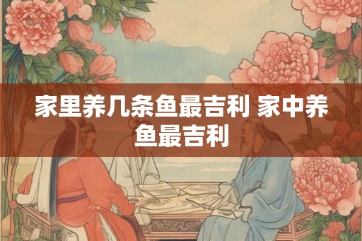 家里养几条鱼最吉利 家中养鱼最吉利