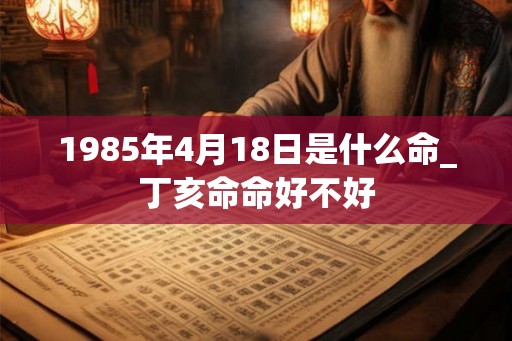 1985年4月18日是什么命_丁亥命命好不好
