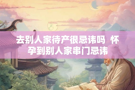 去别人家待产很忌讳吗 怀孕到别人家串门忌讳 去别人家待产很忌讳吗 怀孕到别人家串门忌讳