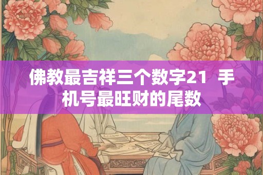 佛教最吉祥三个数字21 手机号最旺财的尾数 佛教最吉祥三个数字21 手机号最旺财的尾数