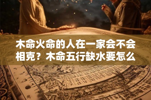 木命火命的人在一家会不会相克？木命五行缺水要怎么做？