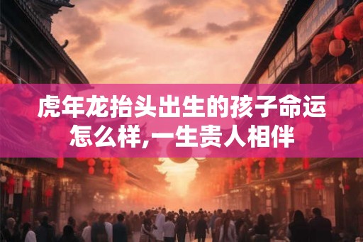 虎年龙抬头出生的孩子命运怎么样,一生贵人相伴
