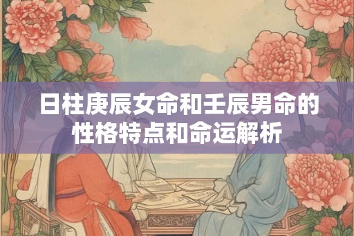 日柱庚辰女命和壬辰男命的性格特点和命运解析
