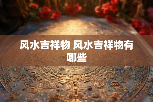 风水吉祥物 风水吉祥物有哪些