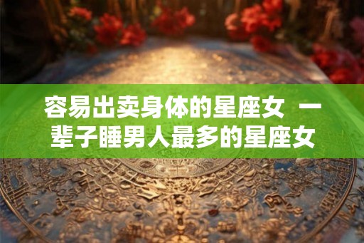 容易出卖身体的星座女 一辈子睡男人最多的星座女 容易出卖身体的星座女 一辈子睡男人最多的星座女