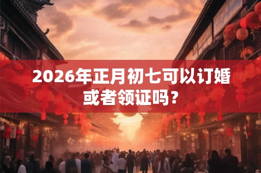2026年正月初七可以订婚或者领证吗？