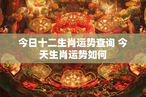 今日十二生肖运势查询 今天生肖运势如何