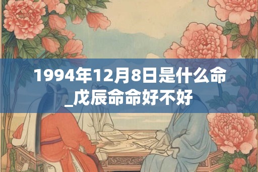1994年12月8日是什么命_戊辰命命好不好 1994年12月8日是什么命_戊辰命命好不好