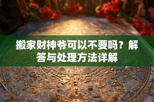 搬家财神爷可以不要吗？解答与处理方法详解
