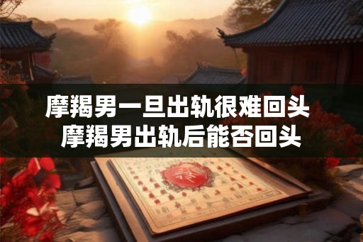 摩羯男一旦出轨很难回头 摩羯男出轨后能否回头