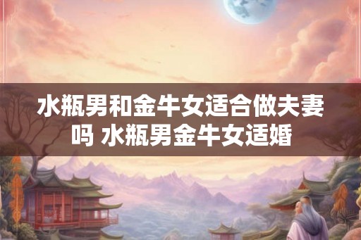 水瓶男和金牛女适合做夫妻吗 水瓶男金牛女适婚 水瓶男和金牛女适合做夫妻吗 水瓶男金牛女适婚